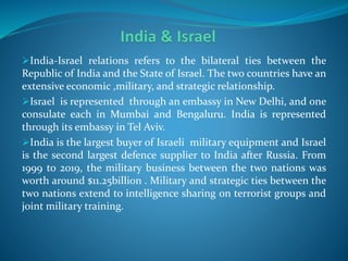 India-Israel relations refers to the bilateral ties between the
Republic of India and the State of Israel. The two countries have an
extensive economic ,military, and strategic relationship.
Israel is represented through an embassy in New Delhi, and one
consulate each in Mumbai and Bengaluru. India is represented
through its embassy in Tel Aviv.
India is the largest buyer of Israeli military equipment and Israel
is the second largest defence supplier to India after Russia. From
1999 to 2019, the military business between the two nations was
worth around $11.25billion . Military and strategic ties between the
two nations extend to intelligence sharing on terrorist groups and
joint military training.
 