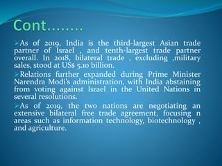 As of 2019, India is the third-largest Asian trade
partner of Israel , and tenth-largest trade partner
overall. In 2018, bilateral trade , excluding ,military
sales, stood at US$ 5.10 billion.
Relations further expanded during Prime Minister
Narendra Modi’s administration, with India abstaining
from voting against Israel in the United Nations in
several resolutions.
As of 2019, the two nations are negotiating an
extensive bilateral free trade agreement, focusing n
areas such as information technology, biotechnology ,
and agriculture.
 
