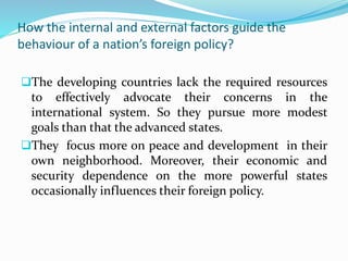 How the internal and external factors guide the
behaviour of a nation’s foreign policy?
The developing countries lack the required resources
to effectively advocate their concerns in the
international system. So they pursue more modest
goals than that the advanced states.
They focus more on peace and development in their
own neighborhood. Moreover, their economic and
security dependence on the more powerful states
occasionally influences their foreign policy.
 