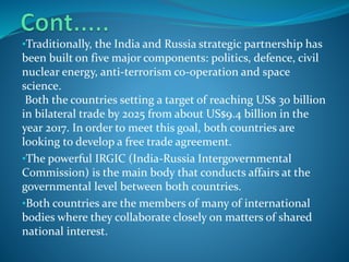 •Traditionally, the India and Russia strategic partnership has
been built on five major components: politics, defence, civil
nuclear energy, anti-terrorism co-operation and space
science.
Both the countries setting a target of reaching US$ 30 billion
in bilateral trade by 2025 from about US$9.4 billion in the
year 2017. In order to meet this goal, both countries are
looking to develop a free trade agreement.
•The powerful IRGIC (India-Russia Intergovernmental
Commission) is the main body that conducts affairs at the
governmental level between both countries.
•Both countries are the members of many of international
bodies where they collaborate closely on matters of shared
national interest.
 