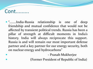 Cont.........
 “........India-Russia relationship is one of deep
friendship and mutual confidence that would not be
affected by transient political trends. Russia has been a
pillar of strength at difficult moments in India’s
history. India will always reciprocate this support.
Russia is and will remain our most important defense
partner and a key partner for our energy security, both
on nuclear energy and hydrocarbons”
 - Pranab Mukherjee
 (Former President of Republic of India)
 