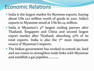 Economic Relations
 India is the largest market for Burmese exports, buying
about US$ 222 million worth of goods in 2010. India’s
exports to Myanmar stood at US$ 80.24 million.
 India is Myanmar’s 4th largest trading partner after
Thailand, Singapore and China and second largest
export market after Thailand, absorbing 27% of its
total exports. India is also the 7th most important
source of Myanmar’s imports.
 The Indian government has worked to extend air, land
and sea routes to strengthen trade links with Myanmar
and establish a gas pipeline............
 