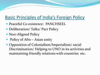 Basic Principles of India’s Foreign Policy
 Peaceful Co-existence: PANCHSEEL
 Deliberation/ Talks/ Pact Policy
 Non-Aligned Policy
 Policy of Afro – Asian unity
 Opposition of Colonialism/Imperialism/ racial
Discrimination/ Helping to UNO in its activities and
maintaining friendly relations with countries etc.
 