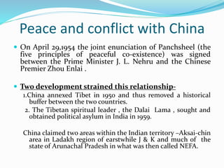 Peace and conflict with China
 On April 29,1954 the joint enunciation of Panchsheel (the
five principles of peaceful co-existence) was signed
between the Prime Minister J. L. Nehru and the Chinese
Premier Zhou Enlai .
 Two development strained this relationship-
1.China annexed Tibet in 1950 and thus removed a historical
buffer between the two countries.
2. The Tibetan spiritual leader , the Dalai Lama , sought and
obtained political asylum in India in 1959.
China claimed two areas within the Indian territory –Aksai-chin
area in Ladakh region of earstwhile J & K and much of the
state of Arunachal Pradesh in what was then called NEFA.
 