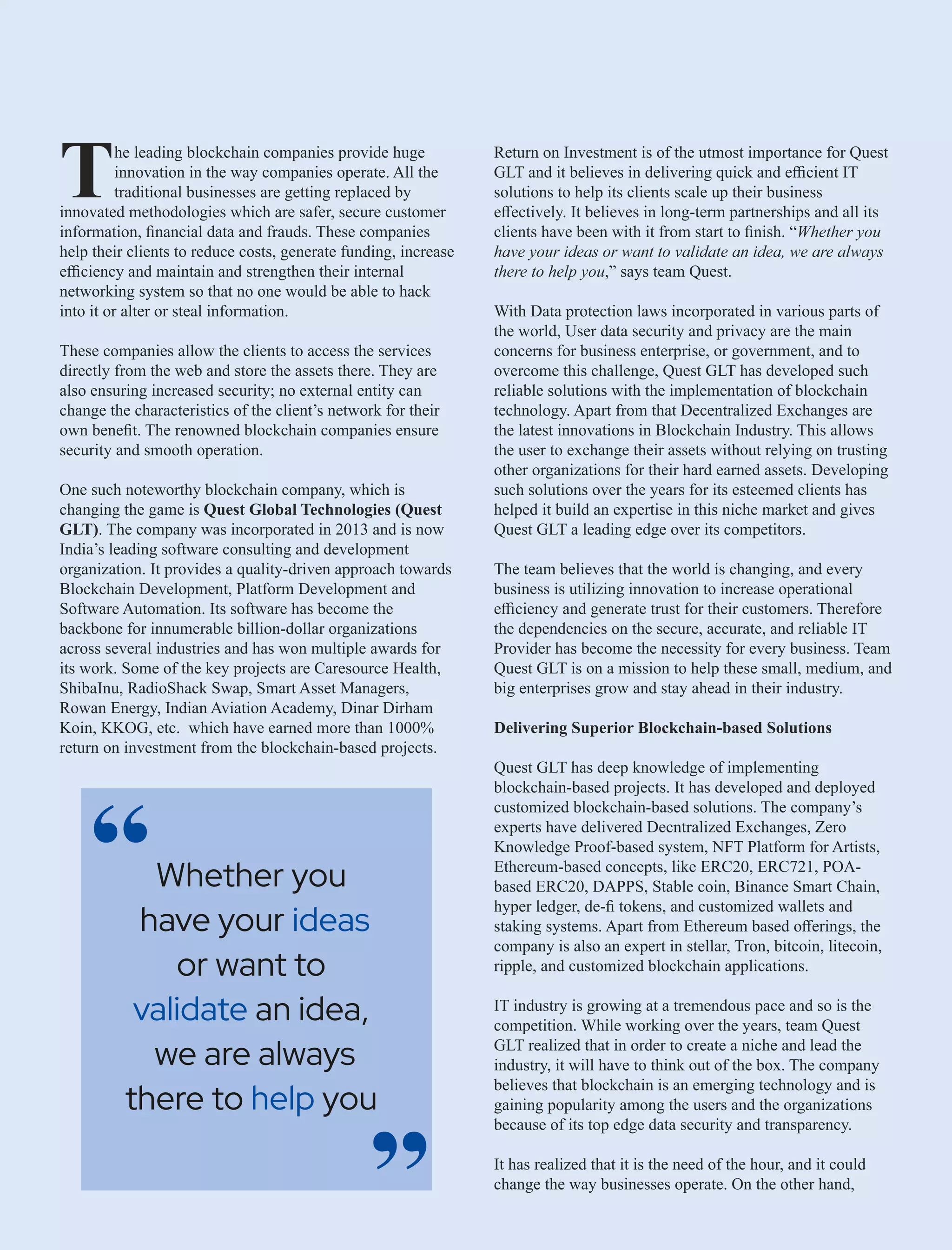 he leading blockchain companies provide huge
Tinnovation in the way companies operate. All the
traditional businesses are getting replaced by
innovated methodologies which are safer, secure customer
information, ﬁnancial data and frauds. These companies
help their clients to reduce costs, generate funding, increase
eﬃciency and maintain and strengthen their internal
networking system so that no one would be able to hack
into it or alter or steal information.
These companies allow the clients to access the services
directly from the web and store the assets there. They are
also ensuring increased security; no external entity can
change the characteristics of the client’s network for their
own beneﬁt. The renowned blockchain companies ensure
security and smooth operation.
One such noteworthy blockchain company, which is
changing the game is Quest Global Technologies (Quest
GLT). The company was incorporated in 2013 and is now
India’s leading software consulting and development
organization. It provides a quality-driven approach towards
Blockchain Development, Platform Development and
Software Automation. Its software has become the
backbone for innumerable billion-dollar organizations
across several industries and has won multiple awards for
its work. Some of the key projects are Caresource Health,
ShibaInu, RadioShack Swap, Smart Asset Managers,
Rowan Energy, Indian Aviation Academy, Dinar Dirham
Koin, KKOG, etc. which have earned more than 1000%
return on investment from the blockchain-based projects.
Return on Investment is of the utmost importance for Quest
GLT and it believes in delivering quick and eﬃcient IT
solutions to help its clients scale up their business
eﬀectively. It believes in long-term partnerships and all its
clients have been with it from start to ﬁnish. “Whether you
have your ideas or want to validate an idea, we are always
there to help you,” says team Quest.
With Data protection laws incorporated in various parts of
the world, User data security and privacy are the main
concerns for business enterprise, or government, and to
overcome this challenge, Quest GLT has developed such
reliable solutions with the implementation of blockchain
technology. Apart from that Decentralized Exchanges are
the latest innovations in Blockchain Industry. This allows
the user to exchange their assets without relying on trusting
other organizations for their hard earned assets. Developing
such solutions over the years for its esteemed clients has
helped it build an expertise in this niche market and gives
Quest GLT a leading edge over its competitors.
The team believes that the world is changing, and every
business is utilizing innovation to increase operational
eﬃciency and generate trust for their customers. Therefore
the dependencies on the secure, accurate, and reliable IT
Provider has become the necessity for every business. Team
Quest GLT is on a mission to help these small, medium, and
big enterprises grow and stay ahead in their industry.
Delivering Superior Blockchain-based Solutions
Quest GLT has deep knowledge of implementing
blockchain-based projects. It has developed and deployed
customized blockchain-based solutions. The company’s
experts have delivered Decntralized Exchanges, Zero
Knowledge Proof-based system, NFT Platform for Artists,
Ethereum-based concepts, like ERC20, ERC721, POA-
based ERC20, DAPPS, Stable coin, Binance Smart Chain,
hyper ledger, de-ﬁ tokens, and customized wallets and
staking systems. Apart from Ethereum based oﬀerings, the
company is also an expert in stellar, Tron, bitcoin, litecoin,
ripple, and customized blockchain applications.
IT industry is growing at a tremendous pace and so is the
competition. While working over the years, team Quest
GLT realized that in order to create a niche and lead the
industry, it will have to think out of the box. The company
believes that blockchain is an emerging technology and is
gaining popularity among the users and the organizations
because of its top edge data security and transparency.
It has realized that it is the need of the hour, and it could
change the way businesses operate. On the other hand,
Whether you
have your ideas
or want to
validate an idea,
we are always
there to you
help
“
“
 