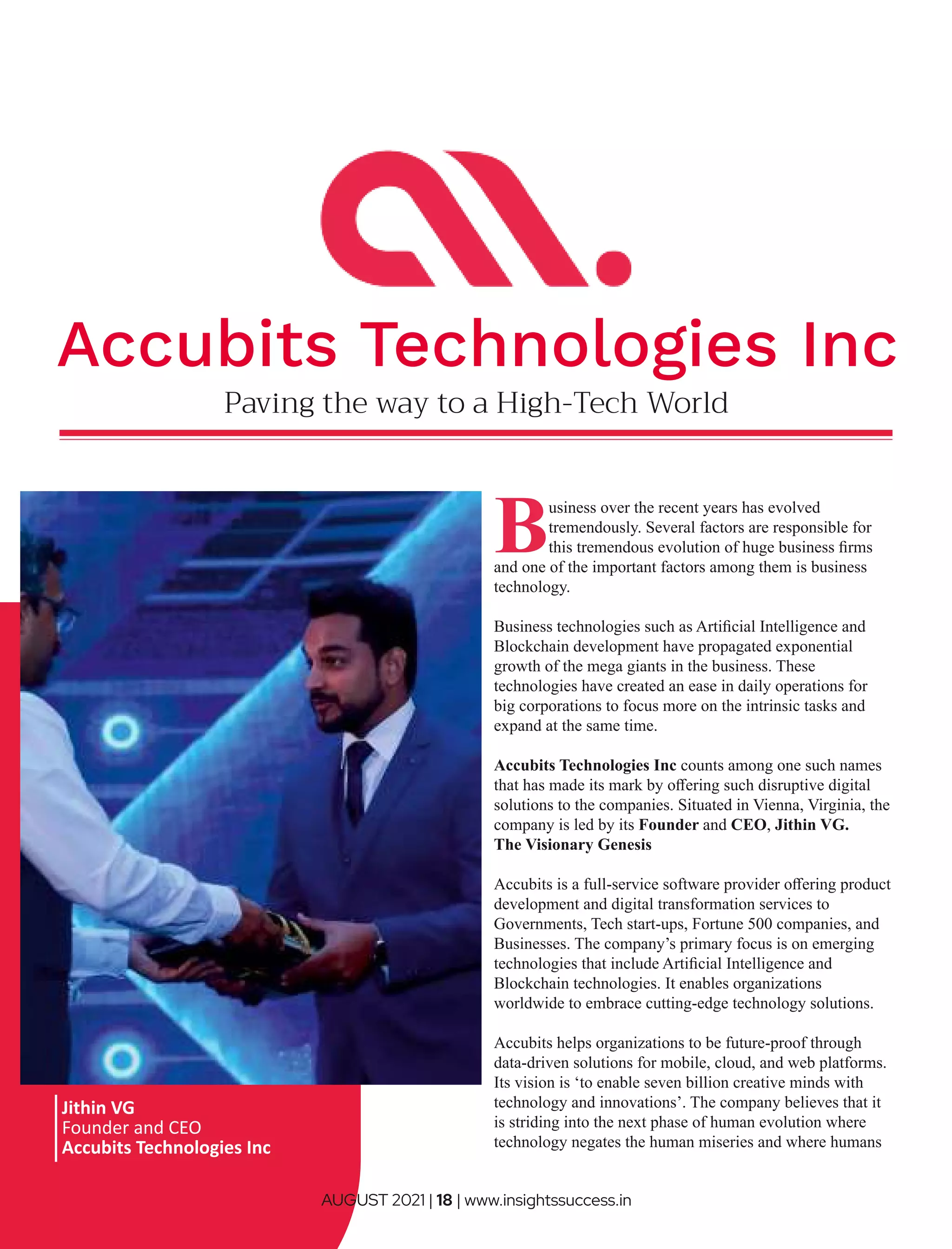 Paving the way to a High-Tech World
Business over the recent years has evolved
tremendously. Several factors are responsible for
this tremendous evolution of huge business ﬁrms
and one of the important factors among them is business
technology.
Business technologies such as Artiﬁcial Intelligence and
Blockchain development have propagated exponential
growth of the mega giants in the business. These
technologies have created an ease in daily operations for
big corporations to focus more on the intrinsic tasks and
expand at the same time.
Accubits Technologies Inc counts among one such names
that has made its mark by oﬀering such disruptive digital
solutions to the companies. Situated in Vienna, Virginia, the
company is led by its Founder and CEO, Jithin VG.
The Visionary Genesis
Accubits is a full-service software provider oﬀering product
development and digital transformation services to
Governments, Tech start-ups, Fortune 500 companies, and
Businesses. The company’s primary focus is on emerging
technologies that include Artiﬁcial Intelligence and
Blockchain technologies. It enables organizations
worldwide to embrace cutting-edge technology solutions.
Accubits helps organizations to be future-proof through
data-driven solutions for mobile, cloud, and web platforms.
Its vision is ‘to enable seven billion creative minds with
technology and innovations’. The company believes that it
is striding into the next phase of human evolution where
technology negates the human miseries and where humans
Jithin VG
Founder and CEO
Accubits Technologies Inc
Accubits Technologies Inc
AUGUST 2021 | 18 | www.insightssuccess.in
 
