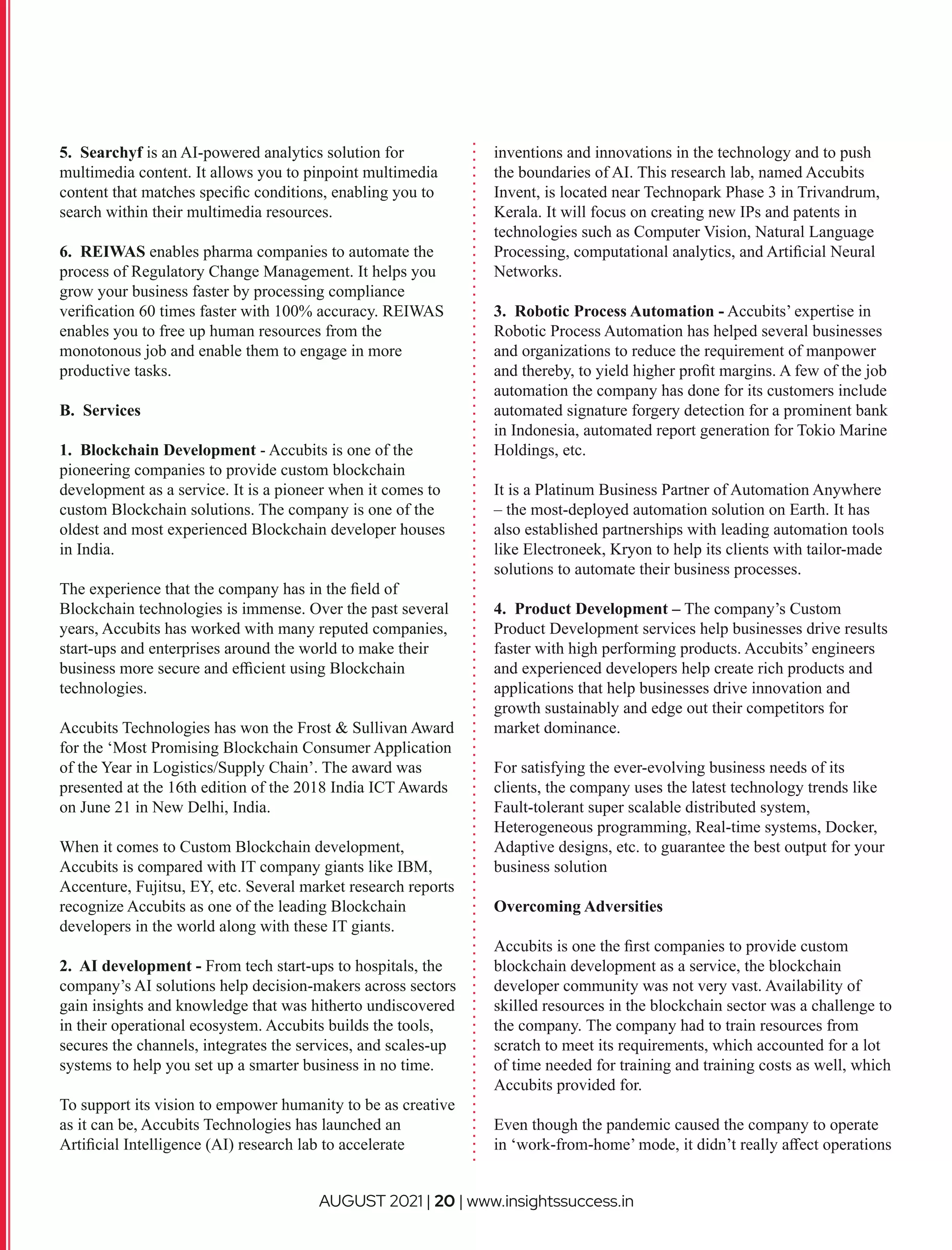 5. Searchyf is an AI-powered analytics solution for
multimedia content. It allows you to pinpoint multimedia
content that matches speciﬁc conditions, enabling you to
search within their multimedia resources.
6. REIWAS enables pharma companies to automate the
process of Regulatory Change Management. It helps you
grow your business faster by processing compliance
veriﬁcation 60 times faster with 100% accuracy. REIWAS
enables you to free up human resources from the
monotonous job and enable them to engage in more
productive tasks.
B. Services
1. Blockchain Development - Accubits is one of the
pioneering companies to provide custom blockchain
development as a service. It is a pioneer when it comes to
custom Blockchain solutions. The company is one of the
oldest and most experienced Blockchain developer houses
in India.
The experience that the company has in the ﬁeld of
Blockchain technologies is immense. Over the past several
years, Accubits has worked with many reputed companies,
start-ups and enterprises around the world to make their
business more secure and eﬃcient using Blockchain
technologies.
Accubits Technologies has won the Frost & Sullivan Award
for the ‘Most Promising Blockchain Consumer Application
of the Year in Logistics/Supply Chain’. The award was
presented at the 16th edition of the 2018 India ICT Awards
on June 21 in New Delhi, India.
When it comes to Custom Blockchain development,
Accubits is compared with IT company giants like IBM,
Accenture, Fujitsu, EY, etc. Several market research reports
recognize Accubits as one of the leading Blockchain
developers in the world along with these IT giants.
2. AI development - From tech start-ups to hospitals, the
company’s AI solutions help decision-makers across sectors
gain insights and knowledge that was hitherto undiscovered
in their operational ecosystem. Accubits builds the tools,
secures the channels, integrates the services, and scales-up
systems to help you set up a smarter business in no time.
To support its vision to empower humanity to be as creative
as it can be, Accubits Technologies has launched an
Artiﬁcial Intelligence (AI) research lab to accelerate
inventions and innovations in the technology and to push
the boundaries of AI. This research lab, named Accubits
Invent, is located near Technopark Phase 3 in Trivandrum,
Kerala. It will focus on creating new IPs and patents in
technologies such as Computer Vision, Natural Language
Processing, computational analytics, and Artiﬁcial Neural
Networks.
3. Robotic Process Automation - Accubits’ expertise in
Robotic Process Automation has helped several businesses
and organizations to reduce the requirement of manpower
and thereby, to yield higher proﬁt margins. A few of the job
automation the company has done for its customers include
automated signature forgery detection for a prominent bank
in Indonesia, automated report generation for Tokio Marine
Holdings, etc.
It is a Platinum Business Partner of Automation Anywhere
– the most-deployed automation solution on Earth. It has
also established partnerships with leading automation tools
like Electroneek, Kryon to help its clients with tailor-made
solutions to automate their business processes.
4. Product Development – The company’s Custom
Product Development services help businesses drive results
faster with high performing products. Accubits’ engineers
and experienced developers help create rich products and
applications that help businesses drive innovation and
growth sustainably and edge out their competitors for
market dominance.
For satisfying the ever-evolving business needs of its
clients, the company uses the latest technology trends like
Fault-tolerant super scalable distributed system,
Heterogeneous programming, Real-time systems, Docker,
Adaptive designs, etc. to guarantee the best output for your
business solution
Overcoming Adversities
Accubits is one the ﬁrst companies to provide custom
blockchain development as a service, the blockchain
developer community was not very vast. Availability of
skilled resources in the blockchain sector was a challenge to
the company. The company had to train resources from
scratch to meet its requirements, which accounted for a lot
of time needed for training and training costs as well, which
Accubits provided for.
Even though the pandemic caused the company to operate
in ‘work-from-home’ mode, it didn’t really aﬀect operations
AUGUST 2021 | 20 | www.insightssuccess.in
 