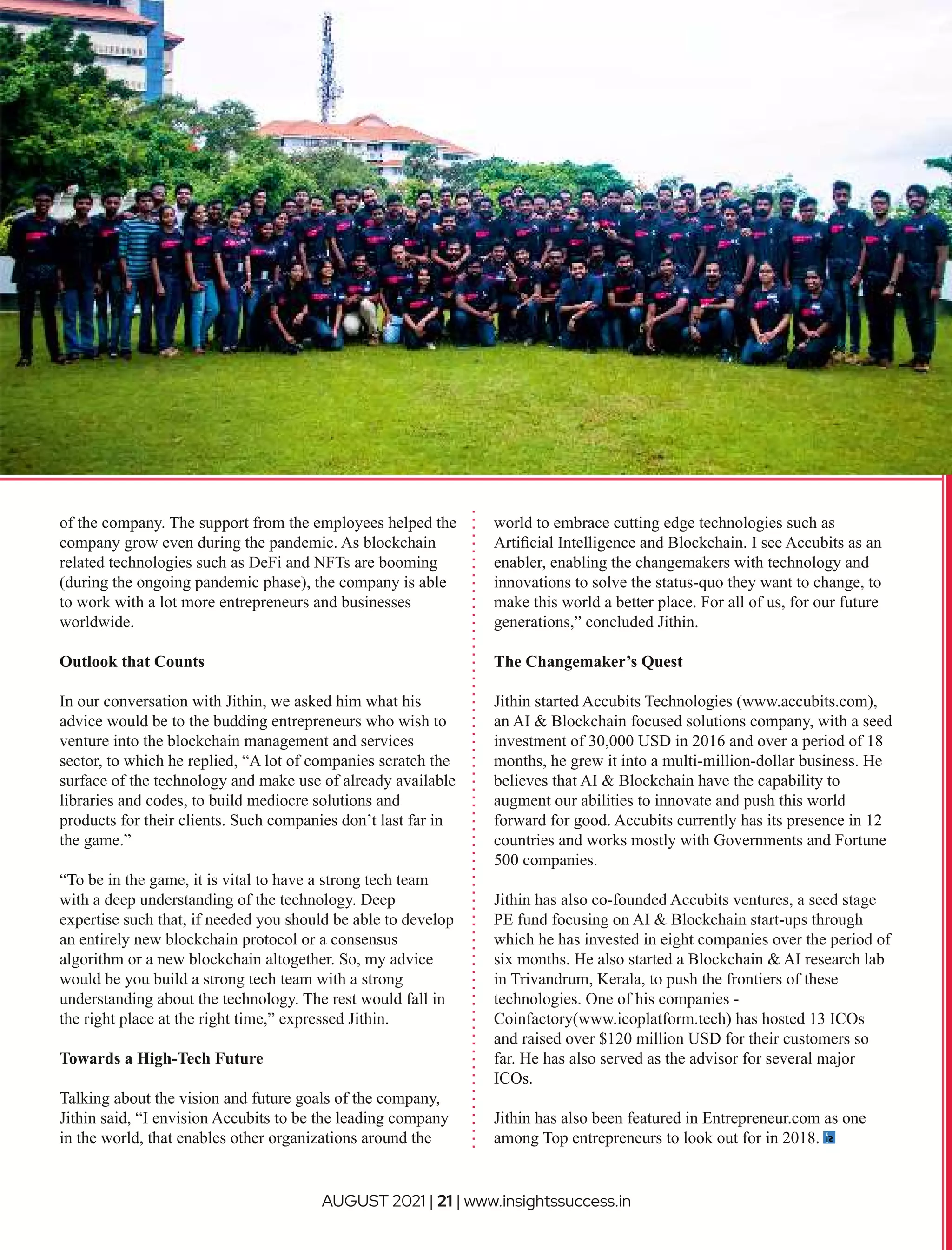 of the company. The support from the employees helped the
company grow even during the pandemic. As blockchain
related technologies such as DeFi and NFTs are booming
(during the ongoing pandemic phase), the company is able
to work with a lot more entrepreneurs and businesses
worldwide.
Outlook that Counts
In our conversation with Jithin, we asked him what his
advice would be to the budding entrepreneurs who wish to
venture into the blockchain management and services
sector, to which he replied, “A lot of companies scratch the
surface of the technology and make use of already available
libraries and codes, to build mediocre solutions and
products for their clients. Such companies don’t last far in
the game.”
“To be in the game, it is vital to have a strong tech team
with a deep understanding of the technology. Deep
expertise such that, if needed you should be able to develop
an entirely new blockchain protocol or a consensus
algorithm or a new blockchain altogether. So, my advice
would be you build a strong tech team with a strong
understanding about the technology. The rest would fall in
the right place at the right time,” expressed Jithin.
Towards a High-Tech Future
Talking about the vision and future goals of the company,
Jithin said, “I envision Accubits to be the leading company
in the world, that enables other organizations around the
world to embrace cutting edge technologies such as
Artiﬁcial Intelligence and Blockchain. I see Accubits as an
enabler, enabling the changemakers with technology and
innovations to solve the status-quo they want to change, to
make this world a better place. For all of us, for our future
generations,” concluded Jithin.
The Changemaker’s Quest
Jithin started Accubits Technologies (www.accubits.com),
an AI & Blockchain focused solutions company, with a seed
investment of 30,000 USD in 2016 and over a period of 18
months, he grew it into a multi-million-dollar business. He
believes that AI & Blockchain have the capability to
augment our abilities to innovate and push this world
forward for good. Accubits currently has its presence in 12
countries and works mostly with Governments and Fortune
500 companies.
Jithin has also co-founded Accubits ventures, a seed stage
PE fund focusing on AI & Blockchain start-ups through
which he has invested in eight companies over the period of
six months. He also started a Blockchain & AI research lab
in Trivandrum, Kerala, to push the frontiers of these
technologies. One of his companies -
Coinfactory(www.icoplatform.tech) has hosted 13 ICOs
and raised over $120 million USD for their customers so
far. He has also served as the advisor for several major
ICOs.
Jithin has also been featured in Entrepreneur.com as one
among Top entrepreneurs to look out for in 2018.
AUGUST 2021 | 21 | www.insightssuccess.in
 