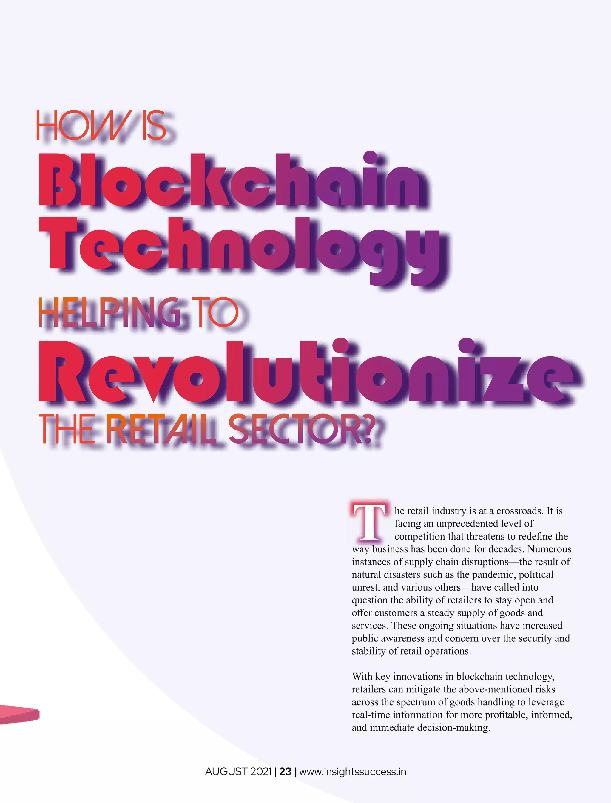 How is
to
THE
The retail industry is at a crossroads. It is
facing an unprecedented level of
competition that threatens to redeﬁne the
way business has been done for decades. Numerous
instances of supply chain disruptions—the result of
natural disasters such as the pandemic, political
unrest, and various others—have called into
question the ability of retailers to stay open and
oﬀer customers a steady supply of goods and
services. These ongoing situations have increased
public awareness and concern over the security and
stability of retail operations.
With key innovations in blockchain technology,
retailers can mitigate the above-mentioned risks
across the spectrum of goods handling to leverage
real-time information for more proﬁtable, informed,
and immediate decision-making.
AUGUST 2021 | 23 | www.insightssuccess.in
 