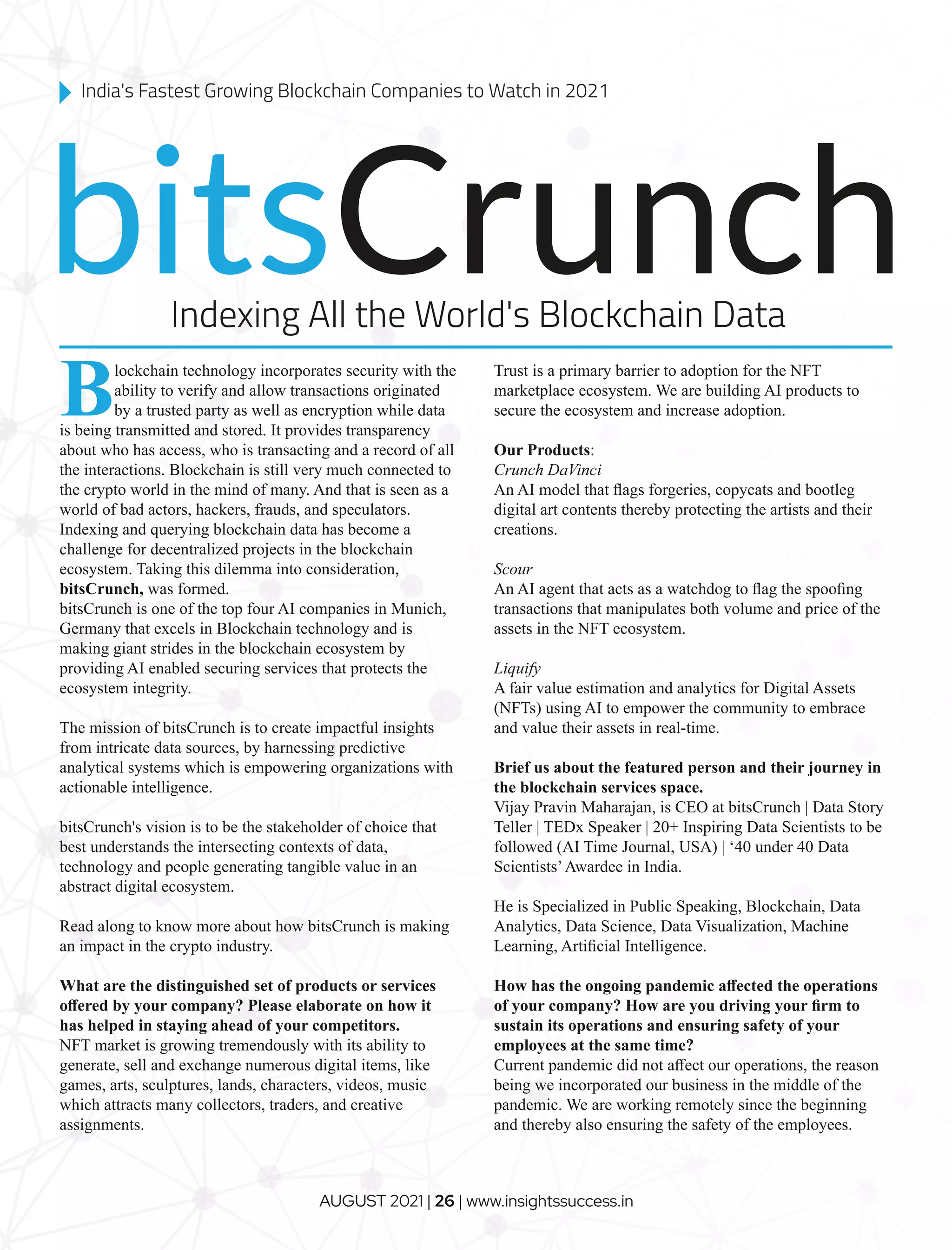 Blockchain technology incorporates security with the
ability to verify and allow transactions originated
by a trusted party as well as encryption while data
is being transmitted and stored. It provides transparency
about who has access, who is transacting and a record of all
the interactions. Blockchain is still very much connected to
the crypto world in the mind of many. And that is seen as a
world of bad actors, hackers, frauds, and speculators.
Indexing and querying blockchain data has become a
challenge for decentralized projects in the blockchain
ecosystem. Taking this dilemma into consideration,
bitsCrunch, was formed.
bitsCrunch is one of the top four AI companies in Munich,
Germany that excels in Blockchain technology and is
making giant strides in the blockchain ecosystem by
providing AI enabled securing services that protects the
ecosystem integrity.
The mission of bitsCrunch is to create impactful insights
from intricate data sources, by harnessing predictive
analytical systems which is empowering organizations with
actionable intelligence.
bitsCrunch's vision is to be the stakeholder of choice that
best understands the intersecting contexts of data,
technology and people generating tangible value in an
abstract digital ecosystem.
Read along to know more about how bitsCrunch is making
an impact in the crypto industry.
What are the distinguished set of products or services
oﬀered by your company? Please elaborate on how it
has helped in staying ahead of your competitors.
NFT market is growing tremendously with its ability to
generate, sell and exchange numerous digital items, like
games, arts, sculptures, lands, characters, videos, music
which attracts many collectors, traders, and creative
assignments.
Trust is a primary barrier to adoption for the NFT
marketplace ecosystem. We are building AI products to
secure the ecosystem and increase adoption.
Our Products:
Crunch DaVinci
An AI model that ﬂags forgeries, copycats and bootleg
digital art contents thereby protecting the artists and their
creations.
Scour
An AI agent that acts as a watchdog to ﬂag the spooﬁng
transactions that manipulates both volume and price of the
assets in the NFT ecosystem.
Liquify
A fair value estimation and analytics for Digital Assets
(NFTs) using AI to empower the community to embrace
and value their assets in real-time.
Brief us about the featured person and their journey in
the blockchain services space.
Vijay Pravin Maharajan, is CEO at bitsCrunch | Data Story
Teller | TEDx Speaker | 20+ Inspiring Data Scientists to be
followed (AI Time Journal, USA) | ‘40 under 40 Data
Scientists’Awardee in India.
He is Specialized in Public Speaking, Blockchain, Data
Analytics, Data Science, Data Visualization, Machine
Learning, Artiﬁcial Intelligence.
How has the ongoing pandemic aﬀected the operations
of your company? How are you driving your ﬁrm to
sustain its operations and ensuring safety of your
employees at the same time?
Current pandemic did not aﬀect our operations, the reason
being we incorporated our business in the middle of the
pandemic. We are working remotely since the beginning
and thereby also ensuring the safety of the employees.
bitsCrunch
Indexing All the World's Blockchain Data
India's Fastest Growing Blockchain Companies to Watch in 2021
AUGUST 2021 | 26 | www.insightssuccess.in
 