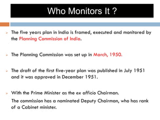 Who Monitors It ?

   The five years plan in India is framed, executed and monitored by
    the Planning Commission of India.

   The Planning Commission was set up in March, 1950.

   The draft of the first five-year plan was published in July 1951
    and it was approved in December 1951.

   With the Prime Minister as the ex officio Chairman.
    The commission has a nominated Deputy Chairman, who has rank
    of a Cabinet minister.
 