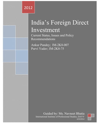 2012


   India’s Foreign Direct
   Investment
   Current Status, Issues and Policy
   Recommendations
   Ankur Pandey; IM-2K8-007
   Purvi Yadav; IM-2K8-75




               Guided by: Ms. Navneet Bhatia
       International Institute of Professional Studies, DAVV
                                                   4/23/2012
 