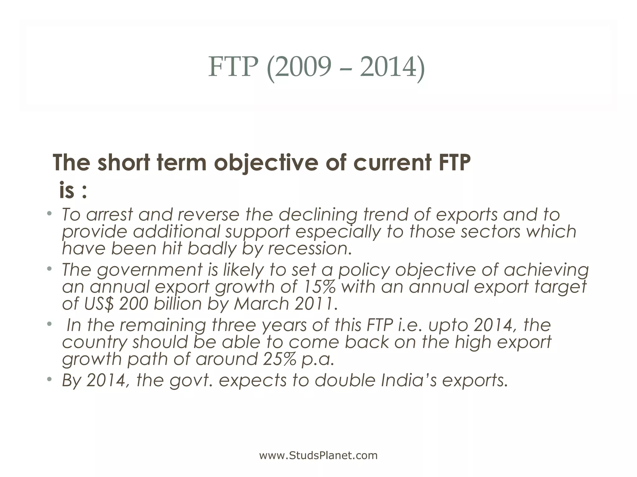 FTP (2009 – 2014)
The short term objective of current FTP
is :
• To arrest and reverse the declining trend of exports and to
provide additional support especially to those sectors which
have been hit badly by recession.
• The government is likely to set a policy objective of achieving
an annual export growth of 15% with an annual export target
of US$ 200 billion by March 2011.
• In the remaining three years of this FTP i.e. upto 2014, the
country should be able to come back on the high export
growth path of around 25% p.a.
• By 2014, the govt. expects to double India’s exports.
www.StudsPlanet.com
 