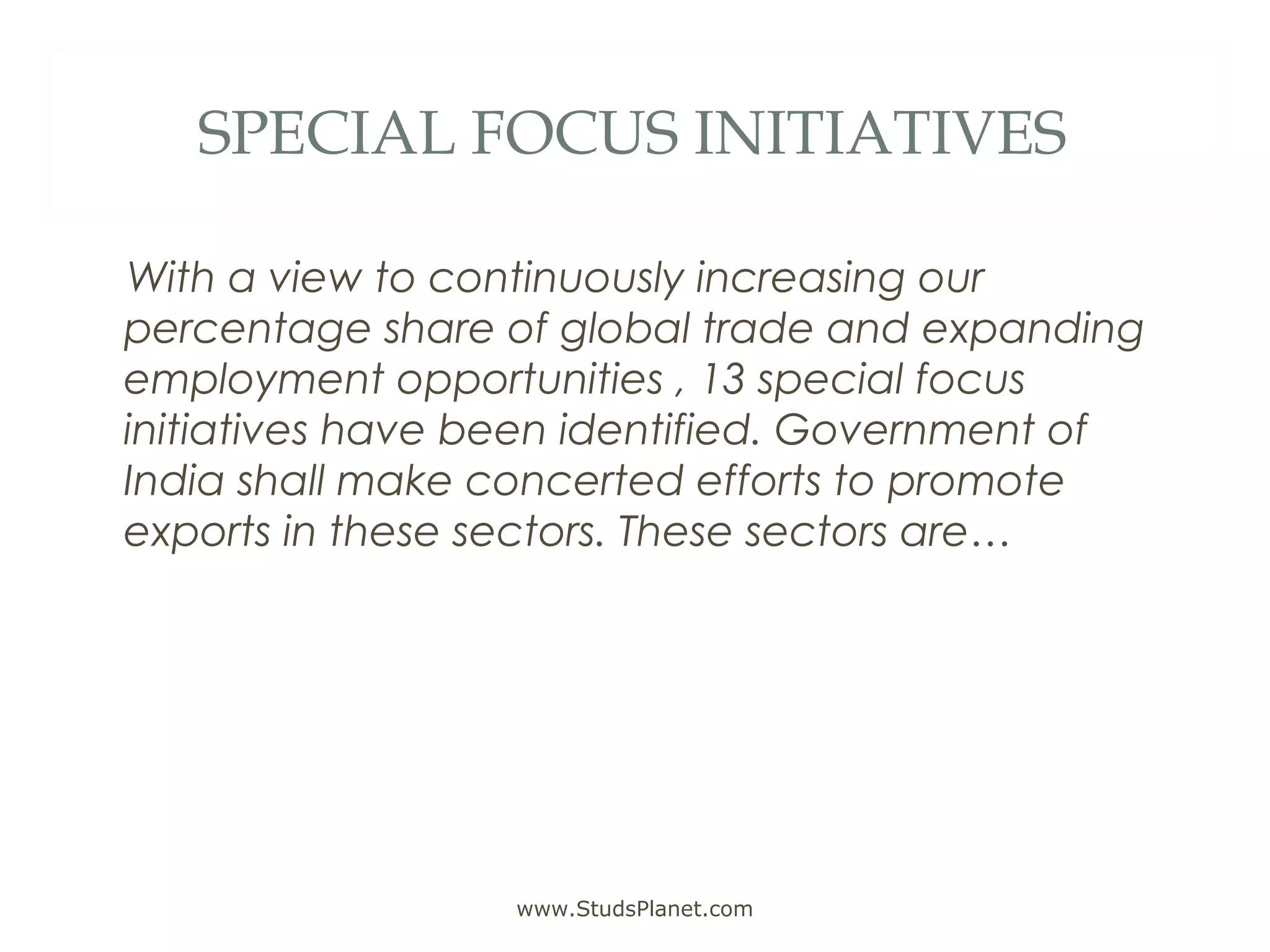 SPECIAL FOCUS INITIATIVES
With a view to continuously increasing our
percentage share of global trade and expanding
employment opportunities , 13 special focus
initiatives have been identified. Government of
India shall make concerted efforts to promote
exports in these sectors. These sectors are…
www.StudsPlanet.com
 
