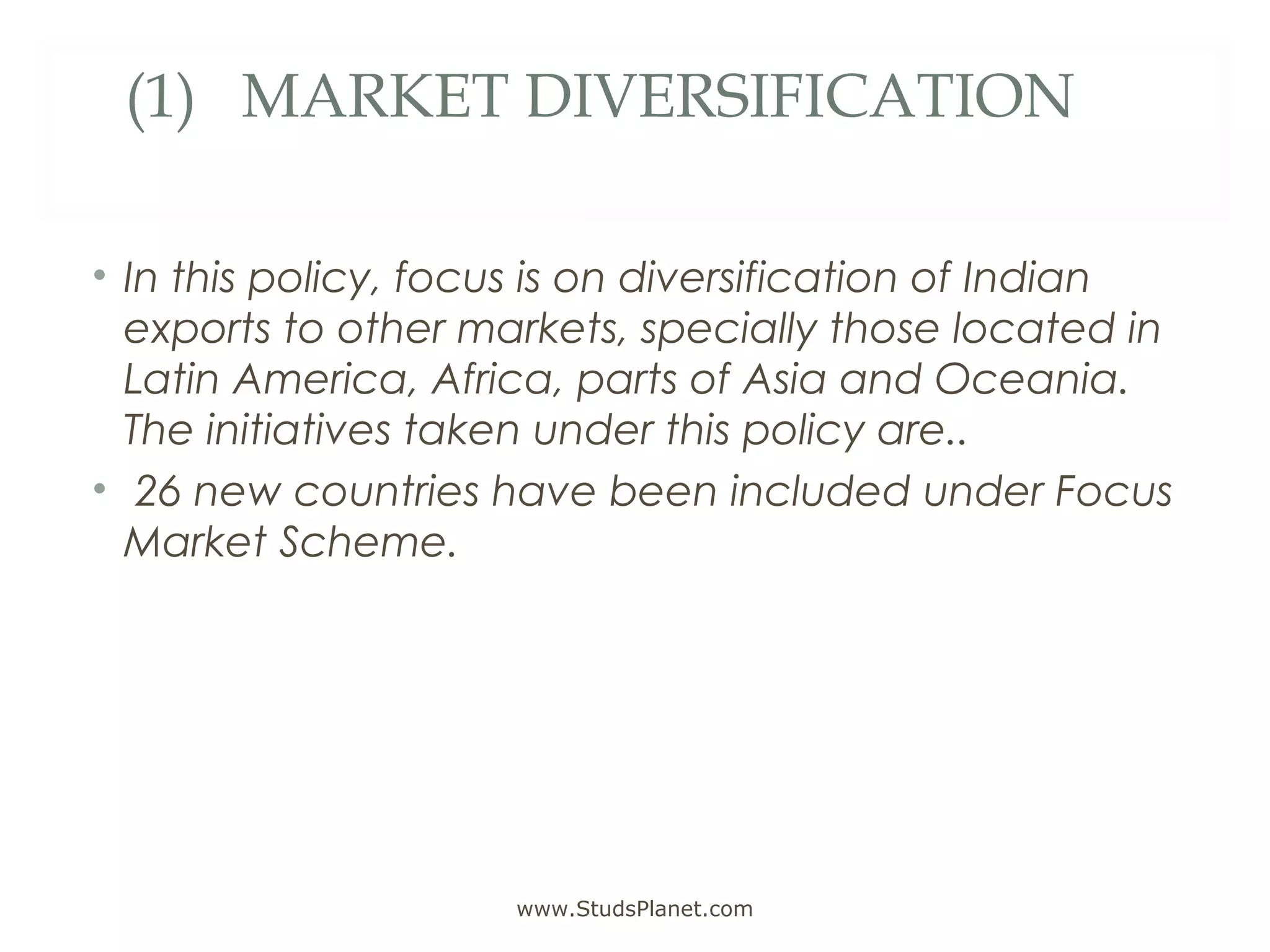 (1) MARKET DIVERSIFICATION
• In this policy, focus is on diversification of Indian
exports to other markets, specially those located in
Latin America, Africa, parts of Asia and Oceania.
The initiatives taken under this policy are..
• 26 new countries have been included under Focus
Market Scheme.
www.StudsPlanet.com
 