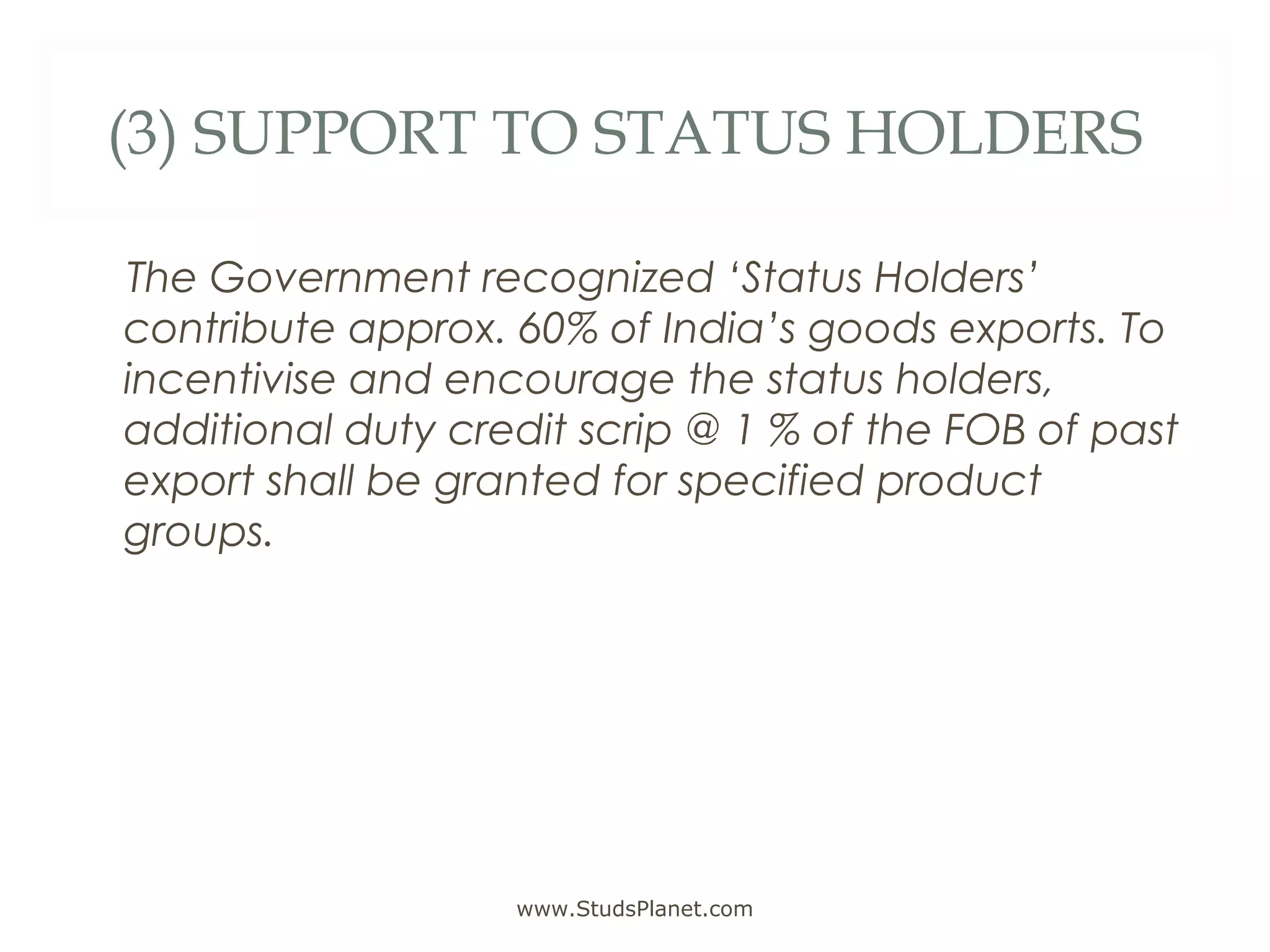 (3) SUPPORT TO STATUS HOLDERS
The Government recognized ‘Status Holders’
contribute approx. 60% of India’s goods exports. To
incentivise and encourage the status holders,
additional duty credit scrip @ 1 % of the FOB of past
export shall be granted for specified product
groups.
www.StudsPlanet.com
 