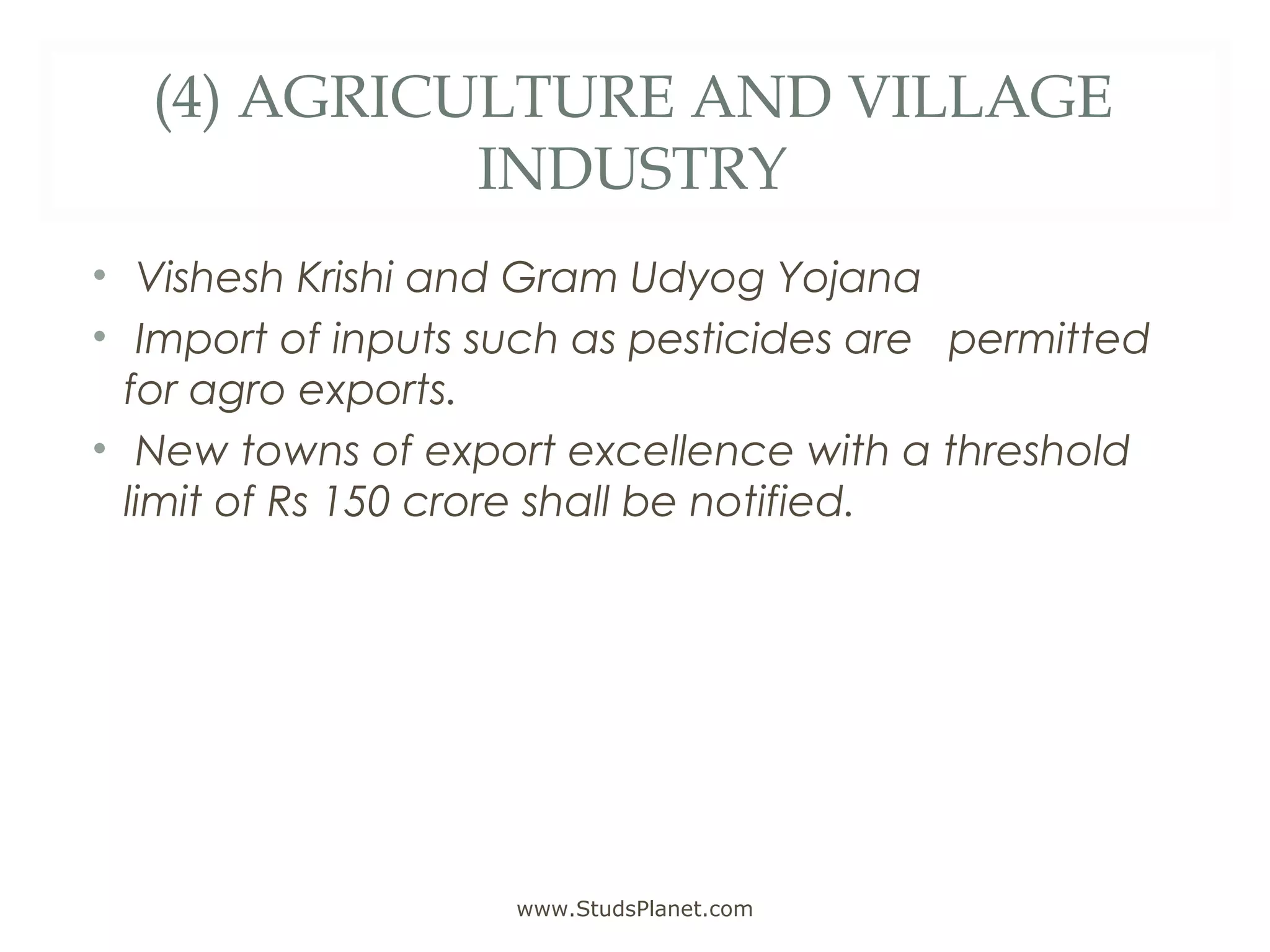 (4) AGRICULTURE AND VILLAGE
INDUSTRY
• Vishesh Krishi and Gram Udyog Yojana
• Import of inputs such as pesticides are permitted
for agro exports.
• New towns of export excellence with a threshold
limit of Rs 150 crore shall be notified.
www.StudsPlanet.com
 