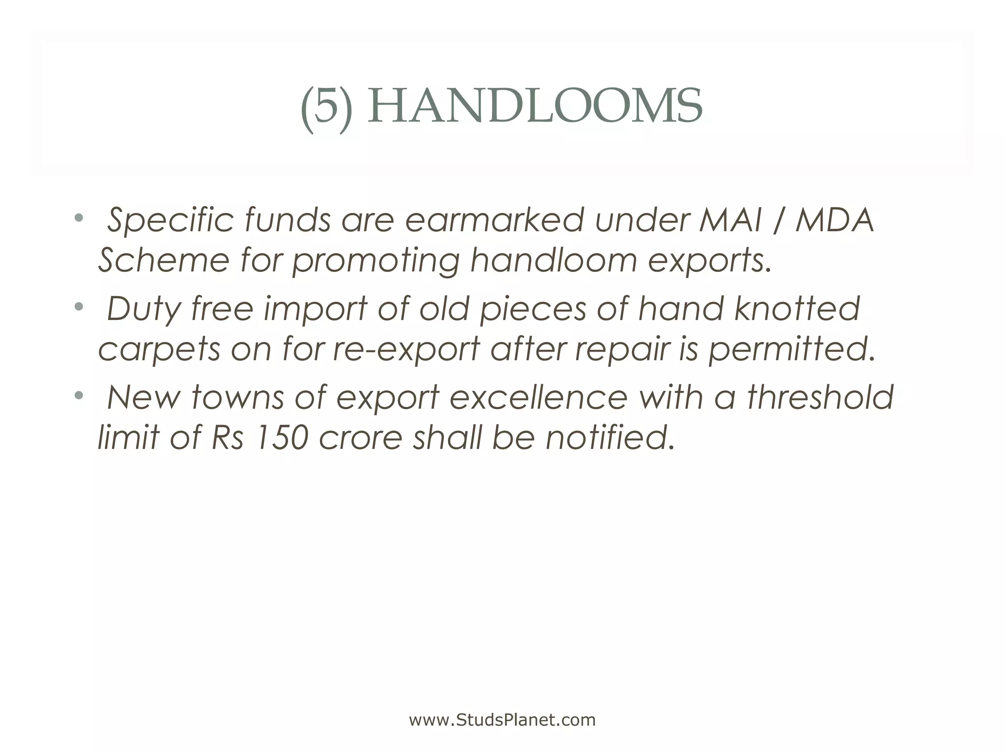 (5) HANDLOOMS
• Specific funds are earmarked under MAI / MDA
Scheme for promoting handloom exports.
• Duty free import of old pieces of hand knotted
carpets on for re-export after repair is permitted.
• New towns of export excellence with a threshold
limit of Rs 150 crore shall be notified.
www.StudsPlanet.com
 