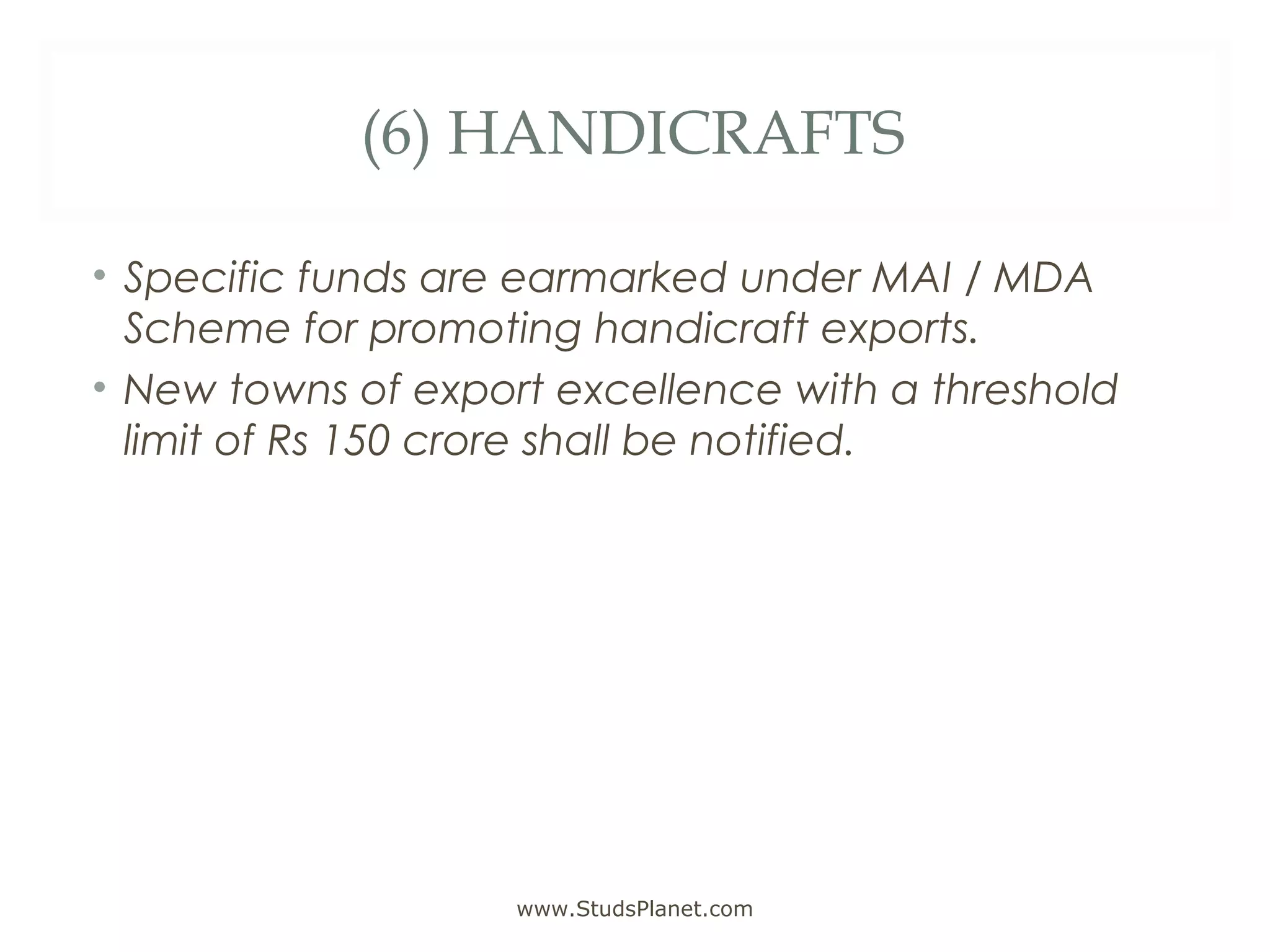 (6) HANDICRAFTS
• Specific funds are earmarked under MAI / MDA
Scheme for promoting handicraft exports.
• New towns of export excellence with a threshold
limit of Rs 150 crore shall be notified.
www.StudsPlanet.com
 