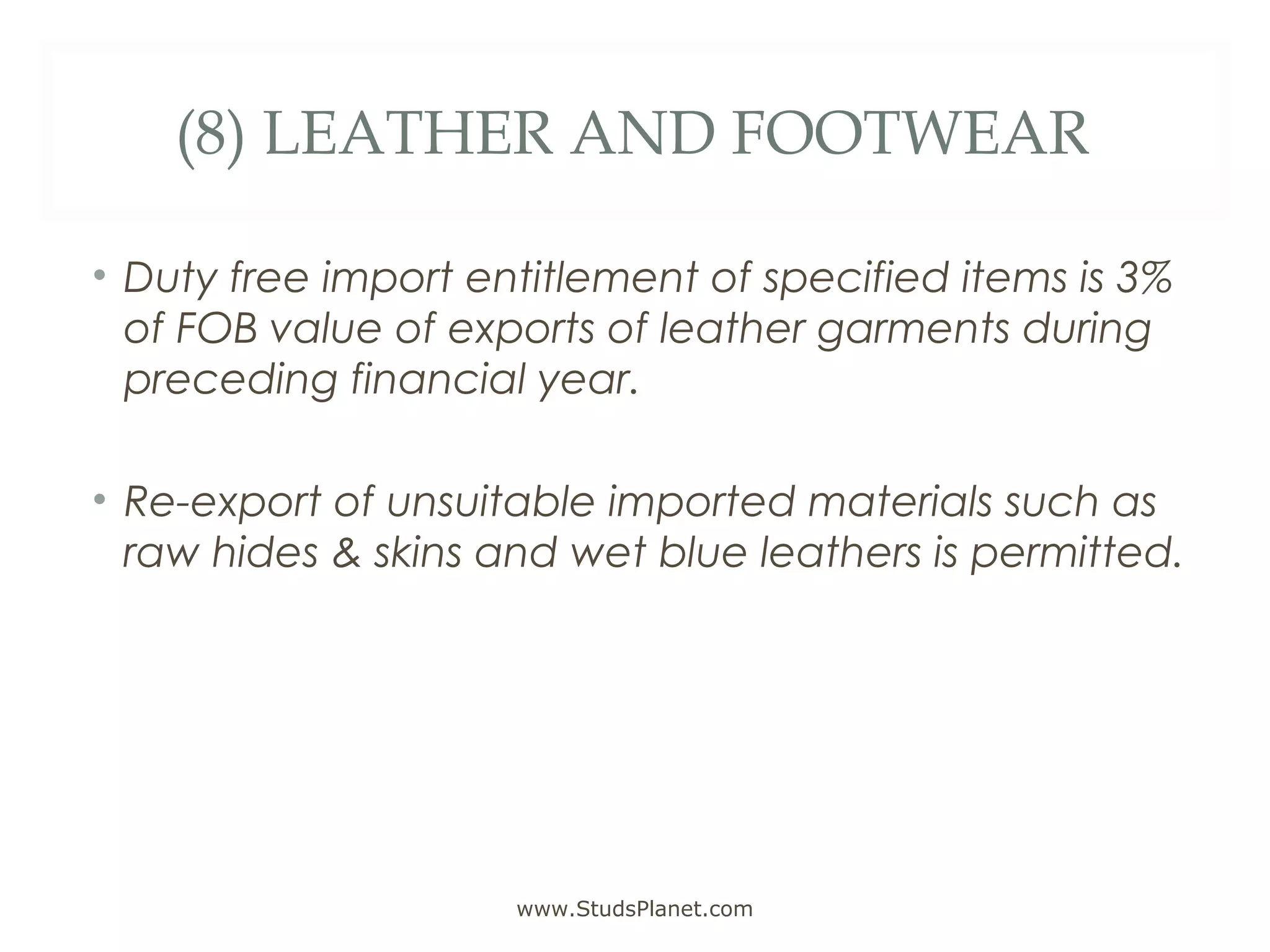 (8) LEATHER AND FOOTWEAR
• Duty free import entitlement of specified items is 3%
of FOB value of exports of leather garments during
preceding financial year.
• Re-export of unsuitable imported materials such as
raw hides & skins and wet blue leathers is permitted.
www.StudsPlanet.com
 