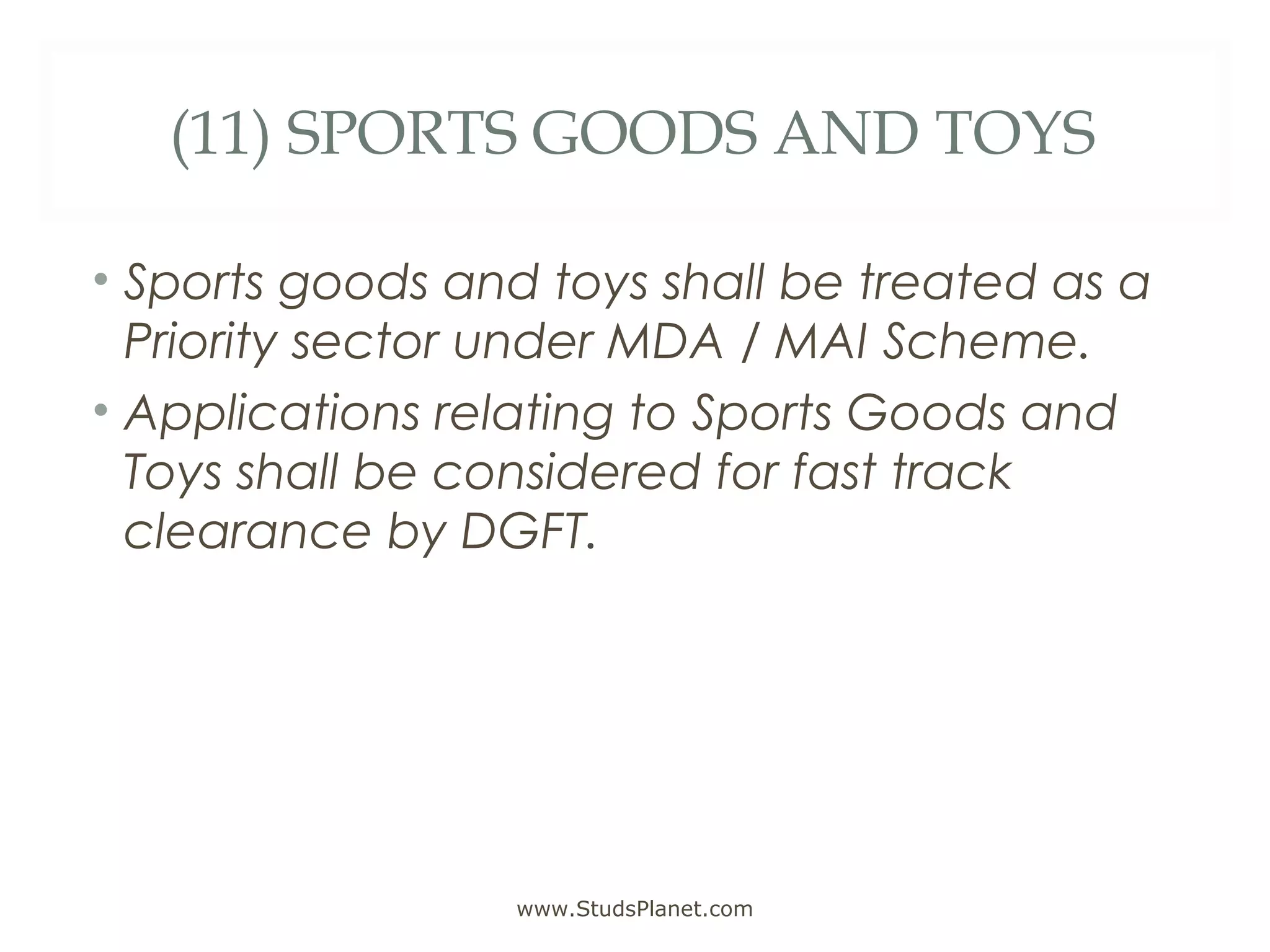 (11) SPORTS GOODS AND TOYS
• Sports goods and toys shall be treated as a
Priority sector under MDA / MAI Scheme.
• Applications relating to Sports Goods and
Toys shall be considered for fast track
clearance by DGFT.
www.StudsPlanet.com
 