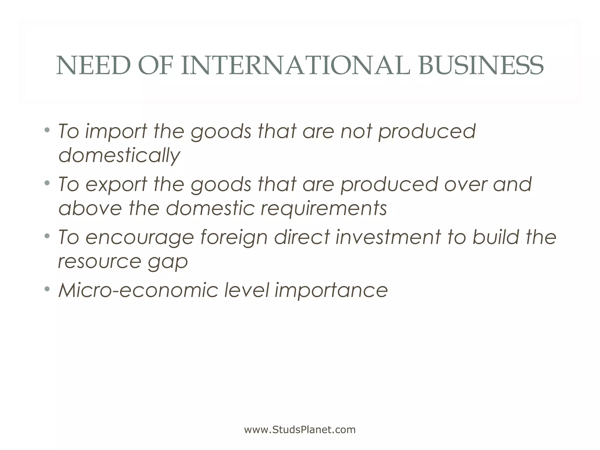 NEED OF INTERNATIONAL BUSINESS
• To import the goods that are not produced
domestically
• To export the goods that are produced over and
above the domestic requirements
• To encourage foreign direct investment to build the
resource gap
• Micro-economic level importance
www.StudsPlanet.com
 