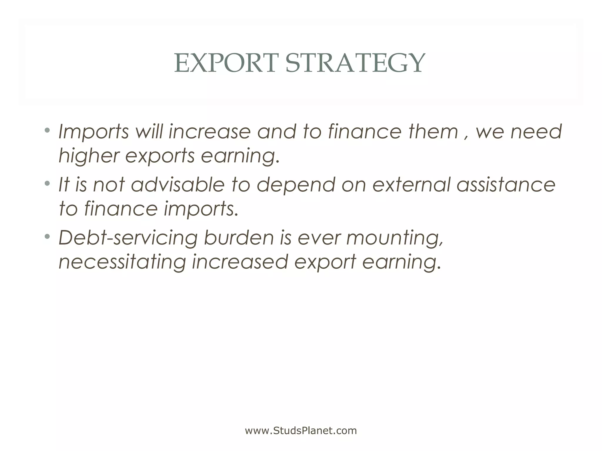 EXPORT STRATEGY
• Imports will increase and to finance them , we need
higher exports earning.
• It is not advisable to depend on external assistance
to finance imports.
• Debt-servicing burden is ever mounting,
necessitating increased export earning.
www.StudsPlanet.com
 