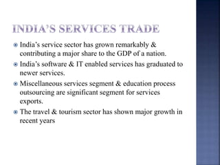  India’s service sector has grown remarkably &
contributing a major share to the GDP of a nation.
 India’s software & IT enabled services has graduated to
newer services.
 Miscellaneous services segment & education process
outsourcing are significant segment for services
exports.
 The travel & tourism sector has shown major growth in
recent years
 