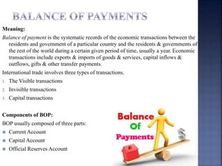Meaning:
Balance of payment is the systematic records of the economic transactions between the
residents and government of a particular country and the residents & governments of
the rest of the world during a certain given period of time, usually a year. Economic
transactions include exports & imports of goods & services, capital inflows &
outflows, gifts & other transfer payments.
International trade involves three types of transactions.
1. The Visible transactions
2. Invisible transactions
3. Capital transactions
Components of BOP:
BOP usually composed of three parts:
 Current Account
 Capital Account
 Official Reserves Account
 
