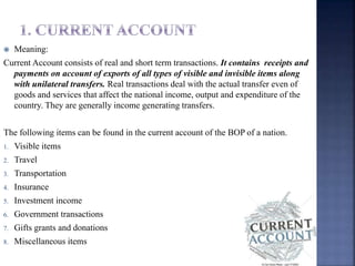 Meaning:
Current Account consists of real and short term transactions. It contains receipts and
payments on account of exports of all types of visible and invisible items along
with unilateral transfers. Real transactions deal with the actual transfer even of
goods and services that affect the national income, output and expenditure of the
country. They are generally income generating transfers.
The following items can be found in the current account of the BOP of a nation.
1. Visible items
2. Travel
3. Transportation
4. Insurance
5. Investment income
6. Government transactions
7. Gifts grants and donations
8. Miscellaneous items
 
