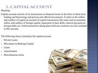 Meaning:
Capital account consists of its transactions in financial assets in the form of short-term
lending and borrowings and private and official investments. It refers to the inflow
and outflow of capital an account of capital transactions like loans and investments,
inflow and outflow of foreign capital, repayment of past debts, interest payment on
foreign debts etc. Gold transactions taking place between countries are also included
in this account.
The following items constitutes the capital account.
1. Private Loans
2. Movement in Banking Capital
3. Loans
4. Amortization
5. Miscellaneous items
 
