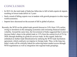 1. In 2015-16, the total trade of India has fallen due to fall in both exports & imports
resulting in lowest trade deficit in 5 years
2. Such a trend of falling exports was in tandem with growth prospects in other major
world economies.
3. Imports have decreased on the account of fall in global oil prices.
Recently, the WTO cut the global trade growth forecast to 2.8% from 3.9% earlier,
owing to slowdown in the emerging economies and worsening financial market
volatility. Around the same time, the Government of India suggested that it aims to
increase India’s share in the global trade to 3.5% from the current level of 2% by
2020, through doubling its goods & services trade. In this regard, India has
embarked on further trade liberalization by ratifying the WTO trade facilitation
agreement, which could give an impetus to foreign trade. Thus, in the long run,
India’s trade will be critically linked for achieving better market access through
WTO negotiations as well as integration into regional trade groupings.
 