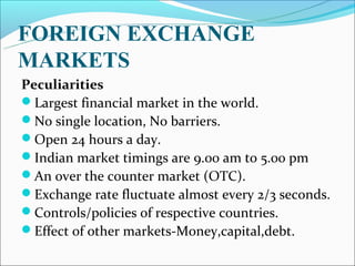 FOREIGN EXCHANGE
MARKETS
Peculiarities
Largest financial market in the world.
No single location, No barriers.
Open 24 hours a day.
Indian market timings are 9.00 am to 5.00 pm
An over the counter market (OTC).
Exchange rate fluctuate almost every 2/3 seconds.
Controls/policies of respective countries.
Effect of other markets-Money,capital,debt.
 