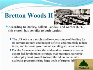 Bretton Woods II
According to Dooley, Folkert-Landau, and Garber (DFG),
 this system has benefits to both parties:

   The U.S. obtains a stable and low-cost source of funding for
    its current account and budget deficits, and can easily reduce
    taxes, and increase government spending at the same time.
   For the Asian countries, the undervalued currency creates
    export-led development strategy that produces economic
    and employment growth to keep the lid on potentially
    explosive pressures rising large pools of surplus labor.

                                                                   52
 