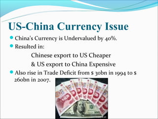 US-China Currency Issue
China’s Currency is Undervalued by 40%.
Resulted in:
        Chinese export to US Cheaper
        & US export to China Expensive
Also rise in Trade Deficit from $ 30bn in 1994 to $
 260bn in 2007.
 