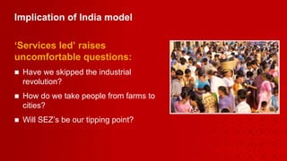 Implication of India model  ‘ Services led’ raises uncomfortable questions: Have we skipped the industrial revolution? How do we take people from farms to cities?  Will SEZ’s be our tipping point? 
