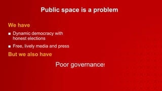 Public space is a problem   We have Dynamic democracy with  honest elections Free, lively media and press But we also have Poor governance ! 