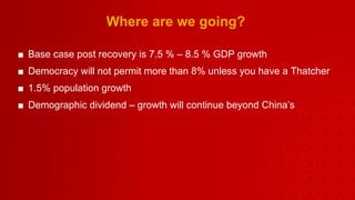 Where are we going? Base case post recovery is 7.5 % – 8.5 % GDP growth  Democracy will not permit more than 8% unless you have a Thatcher 1.5% population growth  Demographic dividend – growth will continue beyond China’s 