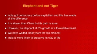 Elephant and not Tiger India got democracy before capitalism and this has made all the difference It is slower than China but its path is surer However, an elephant at 8% growth is a formidable beast We have waited 3000 years for this moment India is more likely to preserve its way of life  