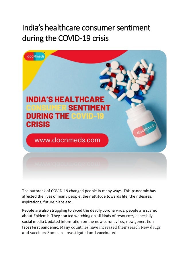 India’s healthcare consumer sentiment
during the COVID-19 crisis
The outbreak of COVID-19 changed people in many ways. This pandemic has
affected the lives of many people, their attitude towards life, their desires,
aspirations, future plans etc.
People are also struggling to avoid the deadly corona virus. people are scared
about Epidemic. They started watching on all kinds of resources, especially
social media Updated information on the new coronavirus, new generation
faces First pandemic. Many countries have increased their search New drugs
and vaccines. Some are investigated and vaccinated.
 