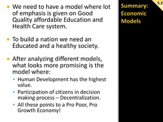 

We need to have a model where lot
of emphasis is given on Good
Quality affordable Education and
Health Care system.



To build a nation we need an
Educated and a healthy society.



After analyzing different models,
what looks more promising is the
model where:
 Human Development has the highest

value.
 Participation of citizens in decision
making process – Decentralization.
 All these points to a Pro Poor, Pro
Growth Economy!

5.2

 