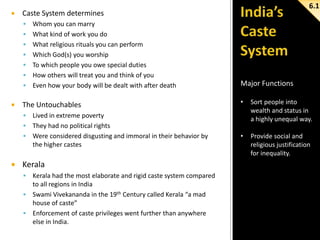 

Caste System determines










6.1

Whom you can marry
What kind of work you do
What religious rituals you can perform
Which God(s) you worship
To which people you owe special duties
How others will treat you and think of you
Even how your body will be dealt with after death

The Untouchables

Major Functions
•

Sort people into
wealth and status in
a highly unequal way.

•

Provide social and
religious justification
for inequality.



Lived in extreme poverty
 They had no political rights
 Were considered disgusting and immoral in their behavior by
the higher castes


Kerala


Kerala had the most elaborate and rigid caste system compared
to all regions in India
 Swami Vivekananda in the 19th Century called Kerala “a mad
house of caste”
 Enforcement of caste privileges went further than anywhere
else in India.

 