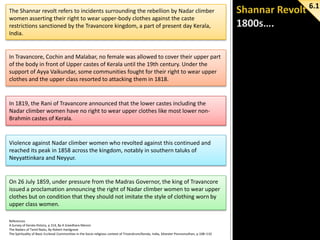 The Shannar revolt refers to incidents surrounding the rebellion by Nadar climber
women asserting their right to wear upper-body clothes against the caste
restrictions sanctioned by the Travancore kingdom, a part of present day Kerala,
India.

In Travancore, Cochin and Malabar, no female was allowed to cover their upper part
of the body in front of Upper castes of Kerala until the 19th century. Under the
support of Ayya Vaikundar, some communities fought for their right to wear upper
clothes and the upper class resorted to attacking them in 1818.

In 1819, the Rani of Travancore announced that the lower castes including the
Nadar climber women have no right to wear upper clothes like most lower nonBrahmin castes of Kerala.

Violence against Nadar climber women who revolted against this continued and
reached its peak in 1858 across the kingdom, notably in southern taluks of
Neyyattinkara and Neyyur.

On 26 July 1859, under pressure from the Madras Governor, the king of Travancore
issued a proclamation announcing the right of Nadar climber women to wear upper
clothes but on condition that they should not imitate the style of clothing worn by
upper class women.
References
A Survey of Kerala History, p 314, By A Sreedhara Menon
The Nadars of Tamil Nadu, By Robert Hardgrave
The Spirituality of Basic Ecclesial Communities in the Socio-religious context of Trivandrum/Kerala, India, Silvester Ponnumuthan, p 108–110

6.1

 