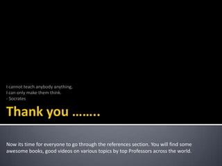 I cannot teach anybody anything,
I can only make them think.
- Socrates

Now its time for everyone to go through the references section. You will find some
awesome books, good videos on various topics by top Professors across the world.

 