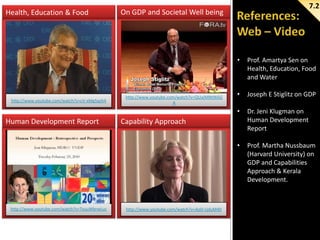 Health, Education & Food

7.2

On GDP and Societal Well being

•

http://www.youtube.com/watch?v=TxuuWbrwLuc

Joseph E Stiglitz on GDP
Dr. Jeni Klugman on
Human Development
Report

•

Human Development Report

http://www.youtube.com/watch?v=QUaJMNtW6G
A

•
•

http://www.youtube.com/watch?v=cV-xMg5qzh4

Prof. Amartya Sen on
Health, Education, Food
and Water

Prof. Martha Nussbaum
(Harvard University) on
GDP and Capabilities
Approach & Kerala
Development.

Capability Approach

http://www.youtube.com/watch?v=AoD-cjduM40

 