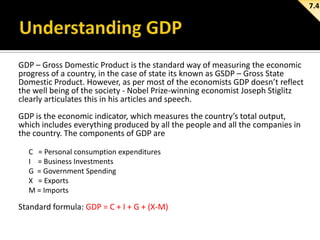 7.4

GDP – Gross Domestic Product is the standard way of measuring the economic
progress of a country, in the case of state its known as GSDP – Gross State
Domestic Product. However, as per most of the economists GDP doesn’t reflect
the well being of the society - Nobel Prize-winning economist Joseph Stiglitz
clearly articulates this in his articles and speech.
GDP is the economic indicator, which measures the country’s total output,
which includes everything produced by all the people and all the companies in
the country. The components of GDP are
C = Personal consumption expenditures
I = Business Investments
G = Government Spending
X = Exports
M = Imports

Standard formula: GDP = C + I + G + (X-M)

 