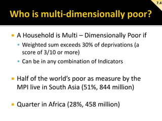 7.4



A Household is Multi – Dimensionally Poor if
 Weighted sum exceeds 30% of deprivations (a

score of 3/10 or more)
 Can be in any combination of Indicators


Half of the world’s poor as measure by the
MPI live in South Asia (51%, 844 million)



Quarter in Africa (28%, 458 million)

 