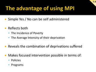 7.4



Simple Yes / No can be self administered



Reflects both
 The Incidence of Poverty
 The Average Intensity of their deprivation



Reveals the combination of deprivations suffered



Makes focused intervention possible in terms of:
 Policies
 Programs

 