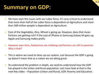 2.1



We have seen the issues with our Labor force. It’s very critical to understand
that more than half of the Labor force is dependent on Agriculture and more
than 500 million people is dependent on Agriculture.



Cost of the Vegetables, Rice, Wheat is going up. However, does that mean
Farmers are getting rich? If the cost of iPhone or Samsung Galaxy S4 goes up,
Apple and Samsung makes profit.



However over here, food prices are climbing and farmers are still in poverty!
Why is that?



This is where we need to clean up our system. Just because the GDP is going
up doesn’t mean that as a nation we are doing great.



To understand the problem in depth, we need to understand how the GDP
has played in the Urban and Rural population. Lets have look at that in the
next few slides – Population (Urban and Rural), GDP, Poverty and Education.

 