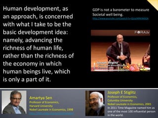 Human development, as
an approach, is concerned
with what I take to be the
basic development idea:
namely, advancing the
richness of human life,
rather than the richness of
the economy in which
human beings live, which
is only a part of it.

GDP is not a barometer to measure
Societal well being.
http://www.youtube.com/watch?v=QUaJMNtW6GA

Joseph E Stiglitz
Amartya Sen
Professor of Economics,
Harvard University
Nobel Laureate in Economics, 1998
http://hdr.undp.org/en/humandev/

Professor of Economics,
Columbia University
Nobel Laureate in Economics, 2001
In 2011 Time Magazine named him as
one of the most 100 influential person
in the world.

 